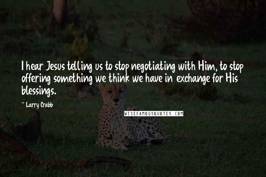 Larry Crabb Quotes: I hear Jesus telling us to stop negotiating with Him, to stop offering something we think we have in exchange for His blessings.