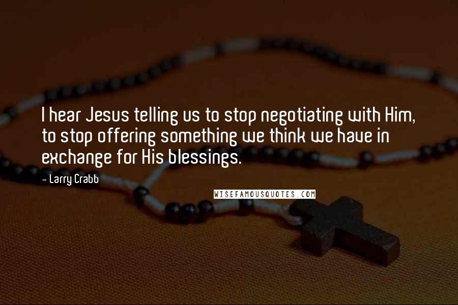 Larry Crabb Quotes: I hear Jesus telling us to stop negotiating with Him, to stop offering something we think we have in exchange for His blessings.
