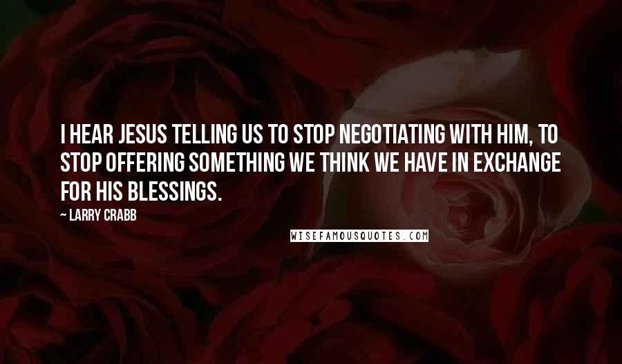 Larry Crabb Quotes: I hear Jesus telling us to stop negotiating with Him, to stop offering something we think we have in exchange for His blessings.