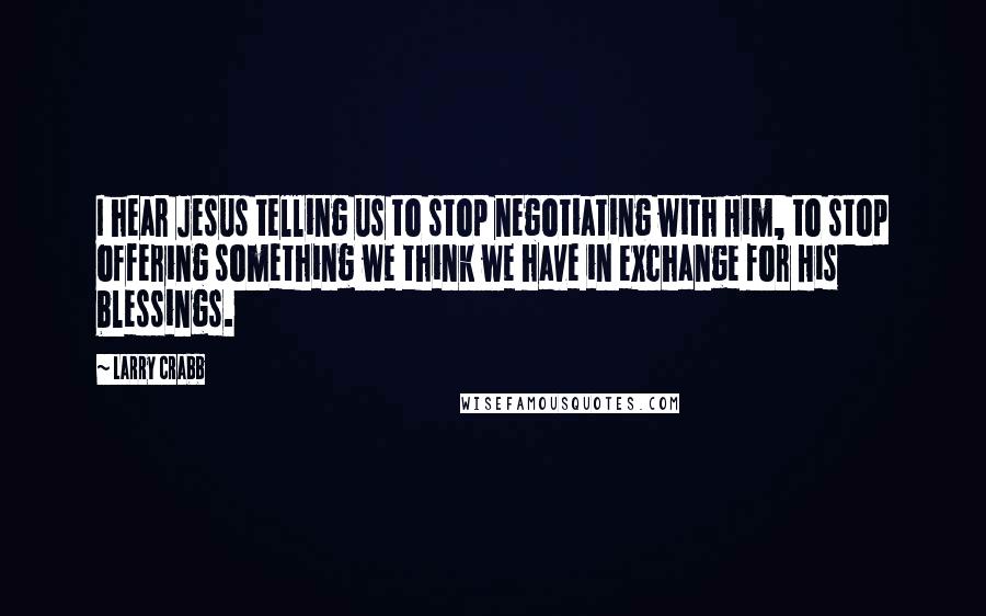 Larry Crabb Quotes: I hear Jesus telling us to stop negotiating with Him, to stop offering something we think we have in exchange for His blessings.