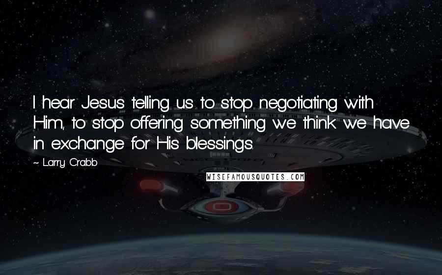 Larry Crabb Quotes: I hear Jesus telling us to stop negotiating with Him, to stop offering something we think we have in exchange for His blessings.