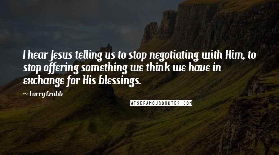 Larry Crabb Quotes: I hear Jesus telling us to stop negotiating with Him, to stop offering something we think we have in exchange for His blessings.