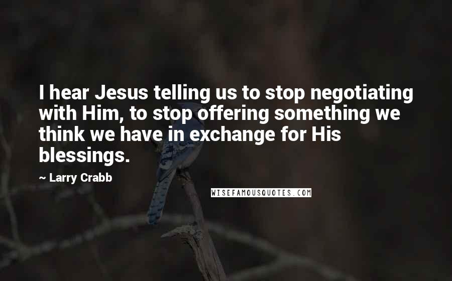 Larry Crabb Quotes: I hear Jesus telling us to stop negotiating with Him, to stop offering something we think we have in exchange for His blessings.