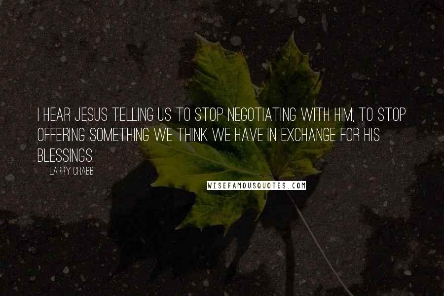 Larry Crabb Quotes: I hear Jesus telling us to stop negotiating with Him, to stop offering something we think we have in exchange for His blessings.