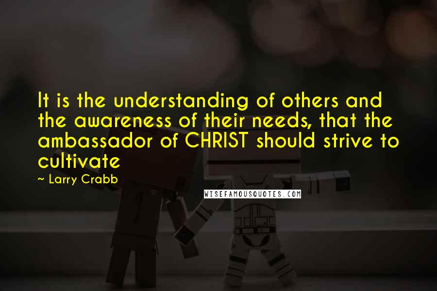 Larry Crabb Quotes: It is the understanding of others and the awareness of their needs, that the ambassador of CHRIST should strive to cultivate