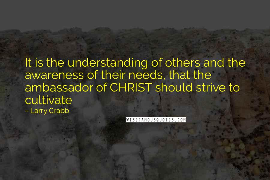 Larry Crabb Quotes: It is the understanding of others and the awareness of their needs, that the ambassador of CHRIST should strive to cultivate