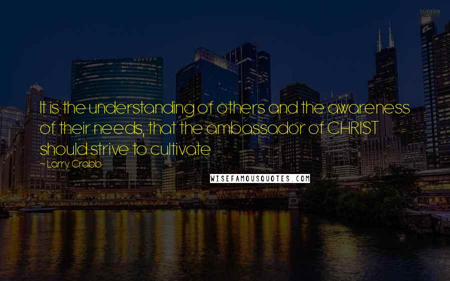 Larry Crabb Quotes: It is the understanding of others and the awareness of their needs, that the ambassador of CHRIST should strive to cultivate