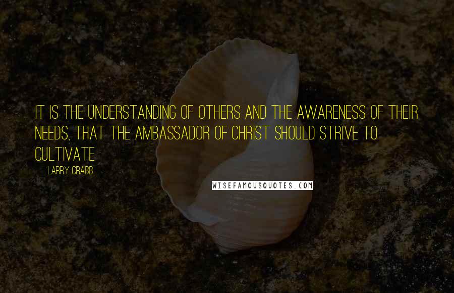Larry Crabb Quotes: It is the understanding of others and the awareness of their needs, that the ambassador of CHRIST should strive to cultivate