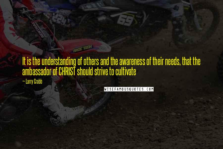 Larry Crabb Quotes: It is the understanding of others and the awareness of their needs, that the ambassador of CHRIST should strive to cultivate
