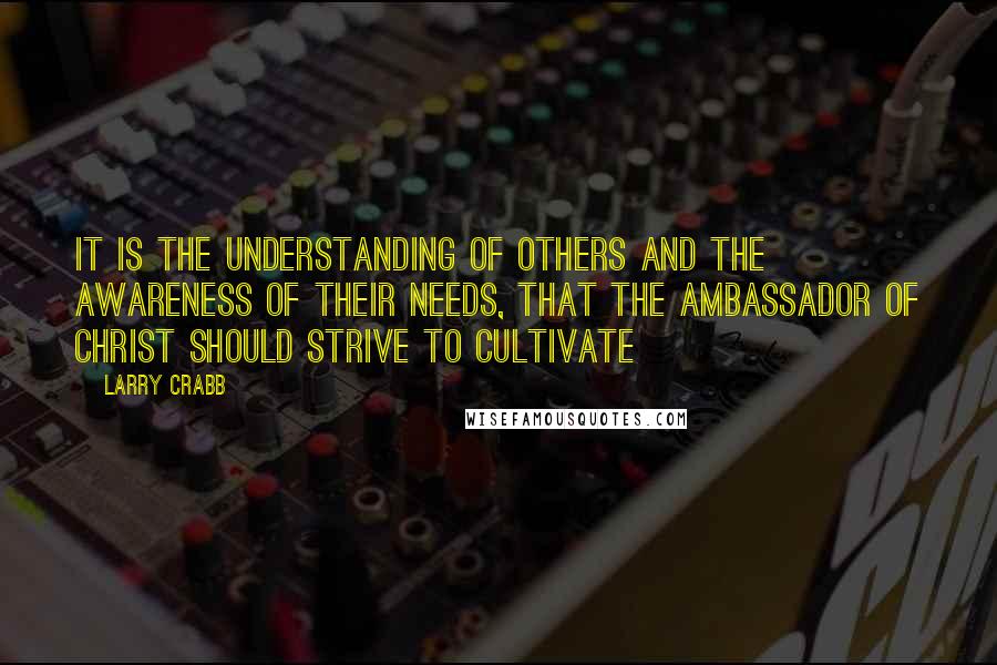 Larry Crabb Quotes: It is the understanding of others and the awareness of their needs, that the ambassador of CHRIST should strive to cultivate