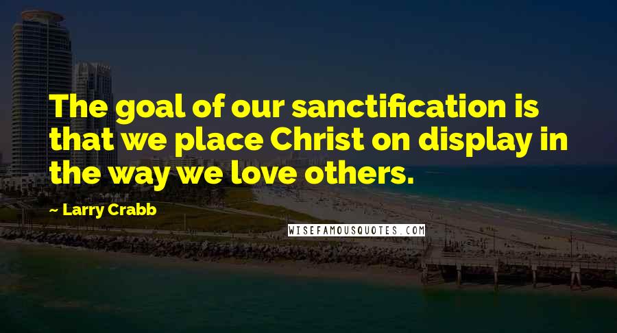 Larry Crabb Quotes: The goal of our sanctification is that we place Christ on display in the way we love others.