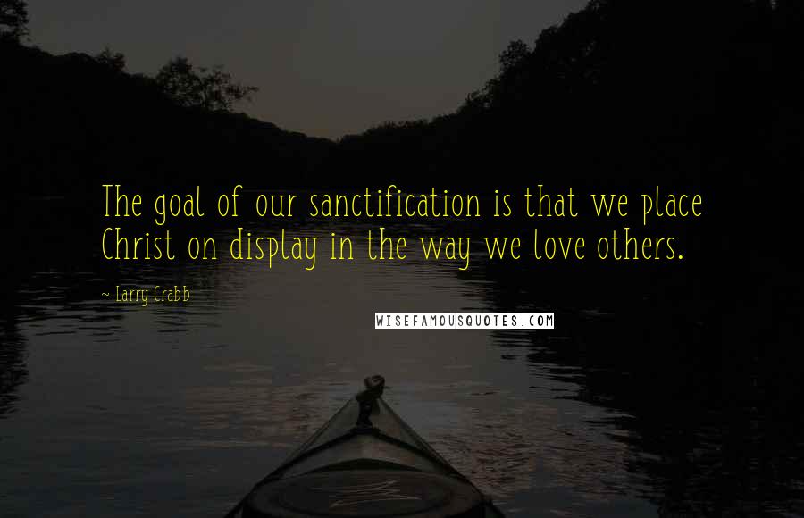 Larry Crabb Quotes: The goal of our sanctification is that we place Christ on display in the way we love others.