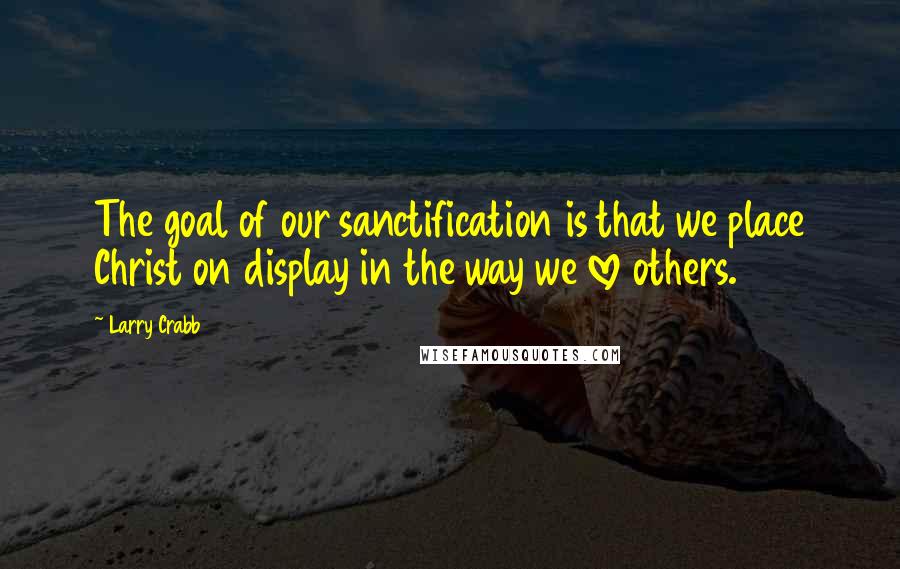 Larry Crabb Quotes: The goal of our sanctification is that we place Christ on display in the way we love others.