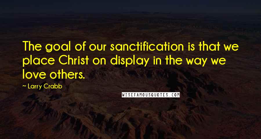 Larry Crabb Quotes: The goal of our sanctification is that we place Christ on display in the way we love others.