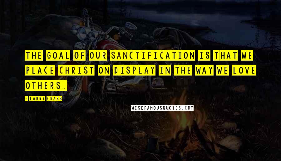 Larry Crabb Quotes: The goal of our sanctification is that we place Christ on display in the way we love others.