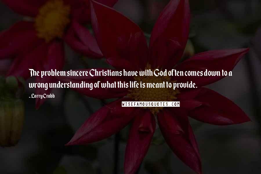 Larry Crabb Quotes: The problem sincere Christians have with God often comes down to a wrong understanding of what this life is meant to provide.