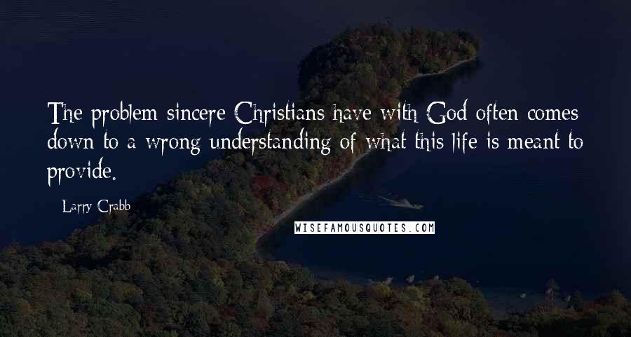 Larry Crabb Quotes: The problem sincere Christians have with God often comes down to a wrong understanding of what this life is meant to provide.