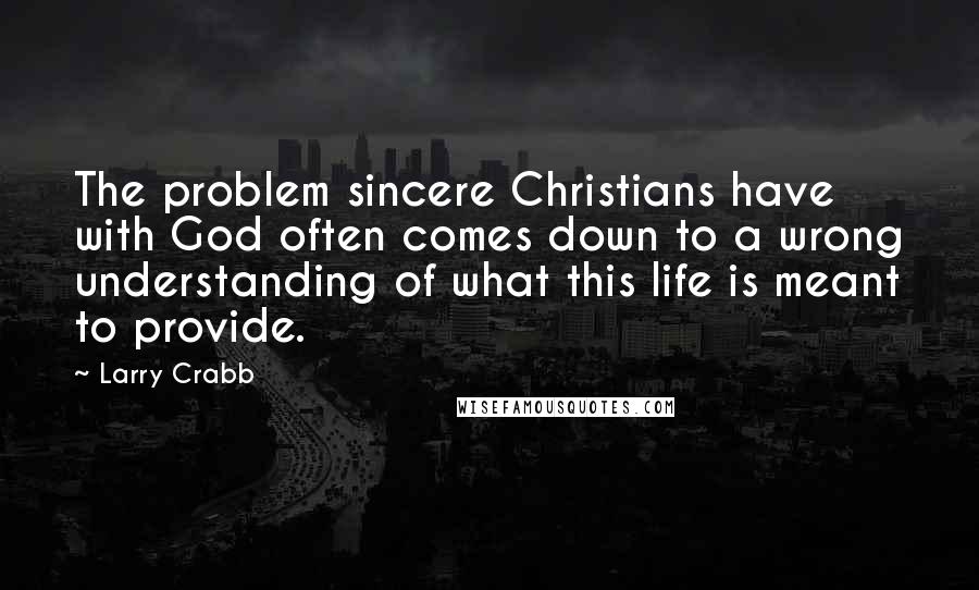 Larry Crabb Quotes: The problem sincere Christians have with God often comes down to a wrong understanding of what this life is meant to provide.