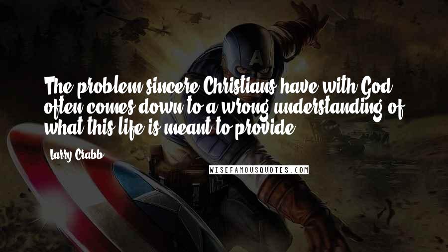 Larry Crabb Quotes: The problem sincere Christians have with God often comes down to a wrong understanding of what this life is meant to provide.