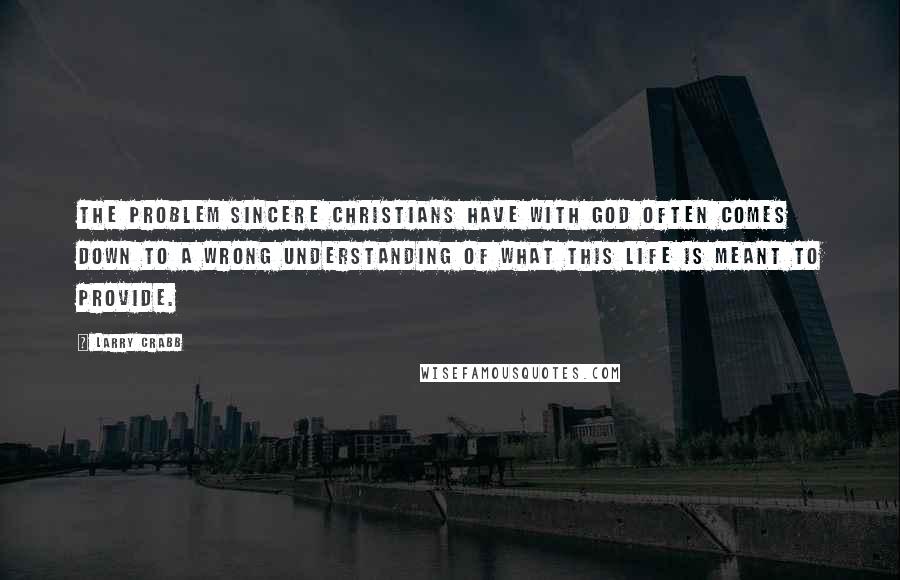 Larry Crabb Quotes: The problem sincere Christians have with God often comes down to a wrong understanding of what this life is meant to provide.