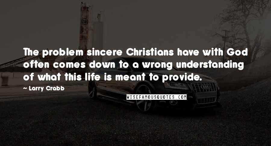 Larry Crabb Quotes: The problem sincere Christians have with God often comes down to a wrong understanding of what this life is meant to provide.