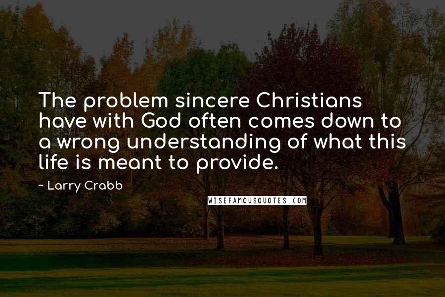 Larry Crabb Quotes: The problem sincere Christians have with God often comes down to a wrong understanding of what this life is meant to provide.