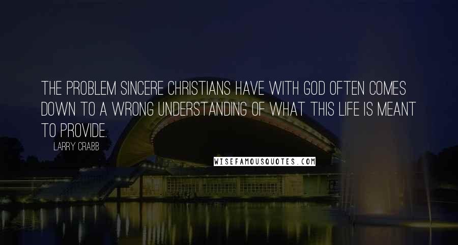 Larry Crabb Quotes: The problem sincere Christians have with God often comes down to a wrong understanding of what this life is meant to provide.