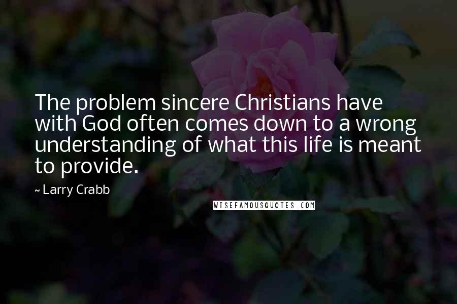 Larry Crabb Quotes: The problem sincere Christians have with God often comes down to a wrong understanding of what this life is meant to provide.