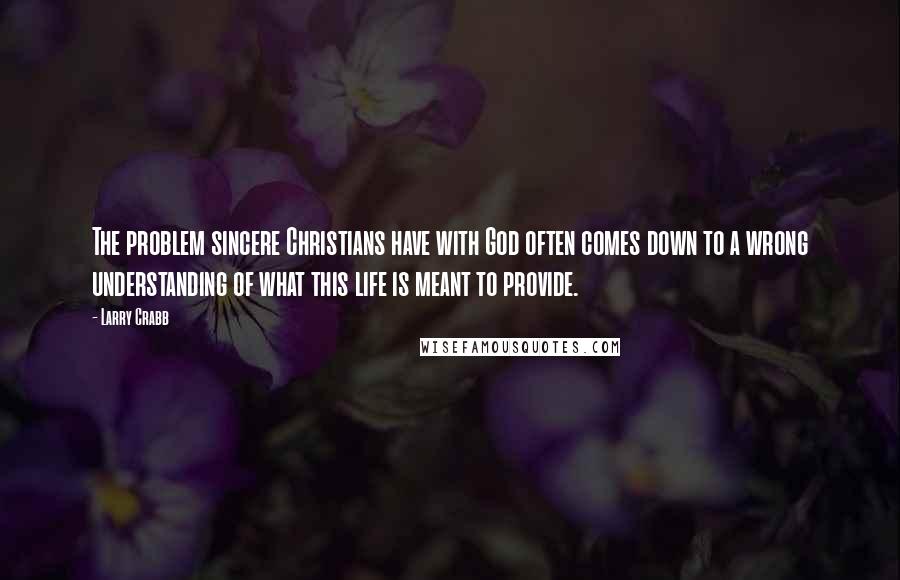 Larry Crabb Quotes: The problem sincere Christians have with God often comes down to a wrong understanding of what this life is meant to provide.