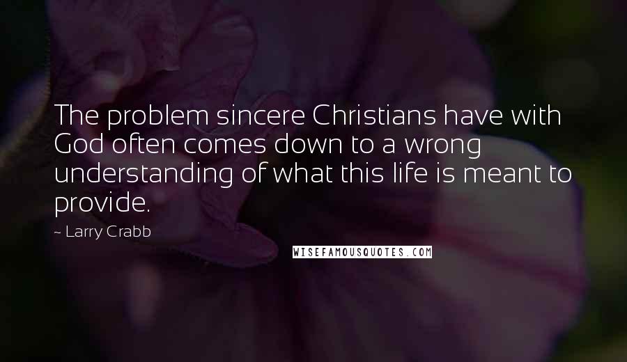 Larry Crabb Quotes: The problem sincere Christians have with God often comes down to a wrong understanding of what this life is meant to provide.