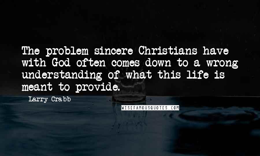 Larry Crabb Quotes: The problem sincere Christians have with God often comes down to a wrong understanding of what this life is meant to provide.