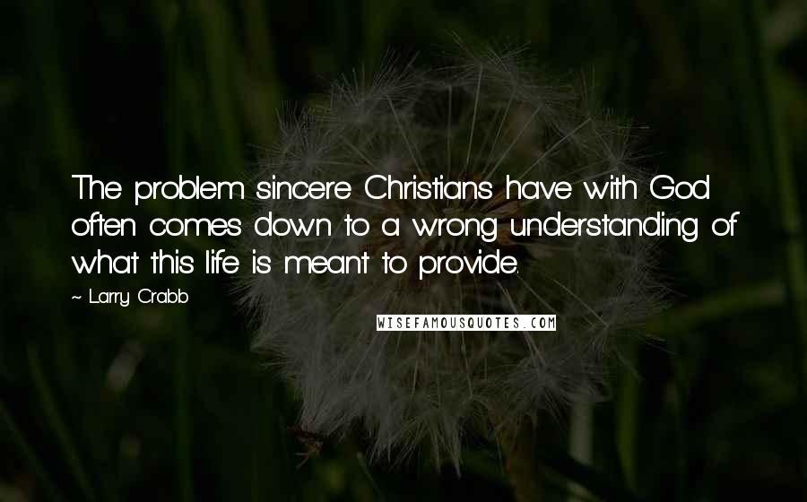 Larry Crabb Quotes: The problem sincere Christians have with God often comes down to a wrong understanding of what this life is meant to provide.