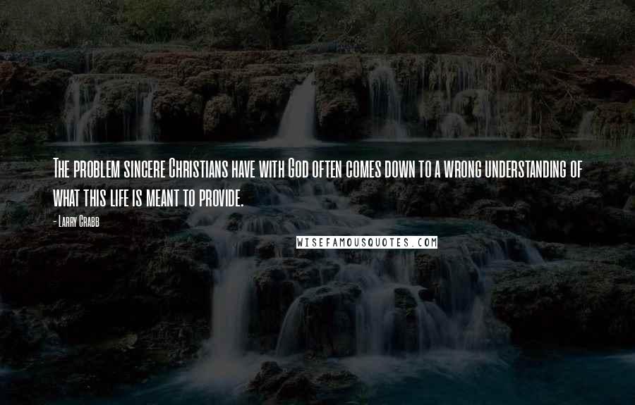 Larry Crabb Quotes: The problem sincere Christians have with God often comes down to a wrong understanding of what this life is meant to provide.