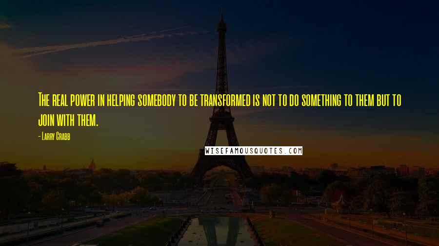 Larry Crabb Quotes: The real power in helping somebody to be transformed is not to do something to them but to join with them.