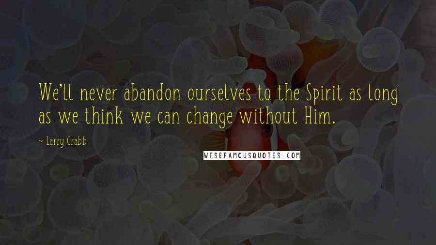 Larry Crabb Quotes: We'll never abandon ourselves to the Spirit as long as we think we can change without Him.