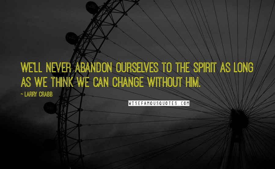 Larry Crabb Quotes: We'll never abandon ourselves to the Spirit as long as we think we can change without Him.