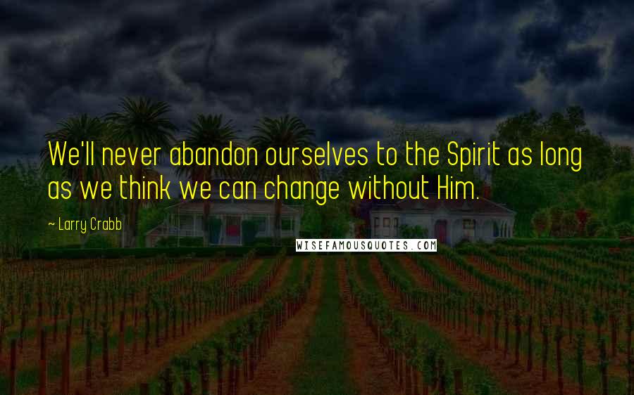 Larry Crabb Quotes: We'll never abandon ourselves to the Spirit as long as we think we can change without Him.