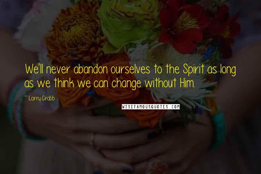 Larry Crabb Quotes: We'll never abandon ourselves to the Spirit as long as we think we can change without Him.