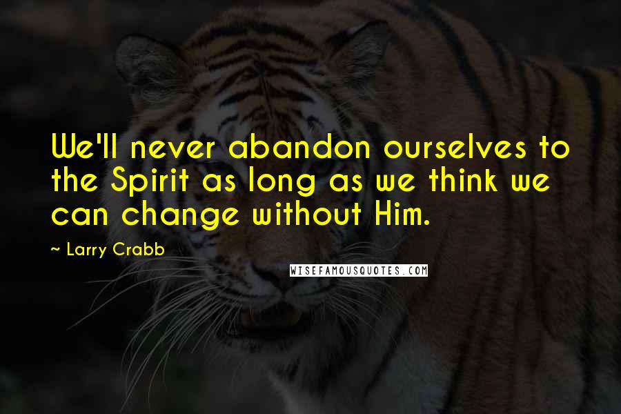 Larry Crabb Quotes: We'll never abandon ourselves to the Spirit as long as we think we can change without Him.