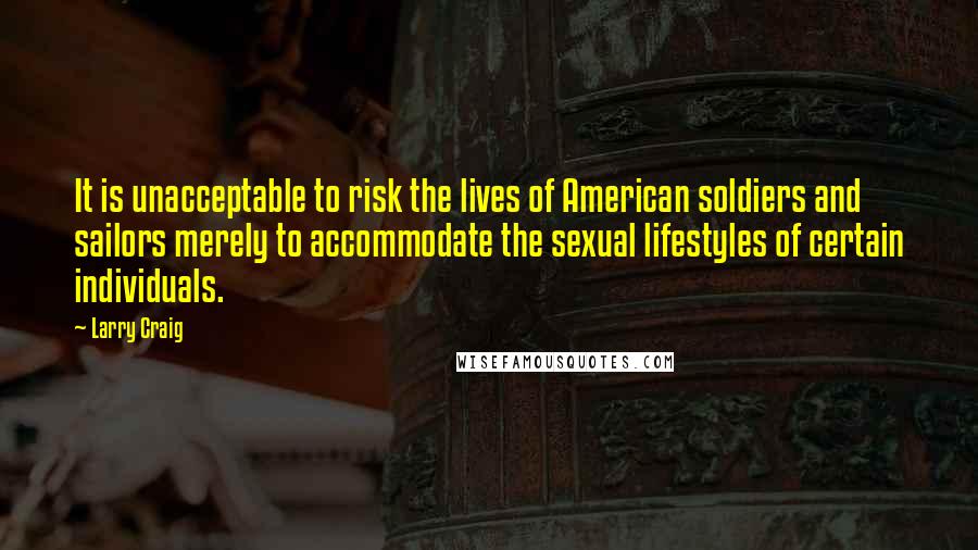 Larry Craig Quotes: It is unacceptable to risk the lives of American soldiers and sailors merely to accommodate the sexual lifestyles of certain individuals.