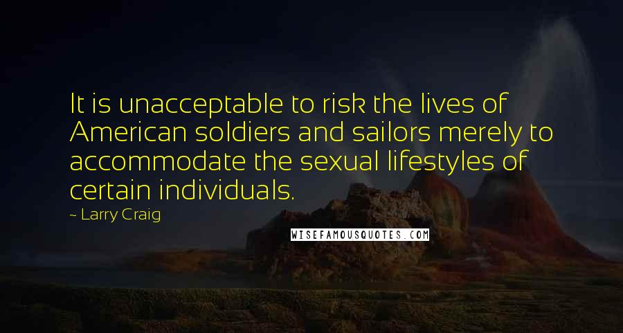 Larry Craig Quotes: It is unacceptable to risk the lives of American soldiers and sailors merely to accommodate the sexual lifestyles of certain individuals.