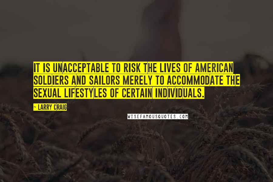 Larry Craig Quotes: It is unacceptable to risk the lives of American soldiers and sailors merely to accommodate the sexual lifestyles of certain individuals.