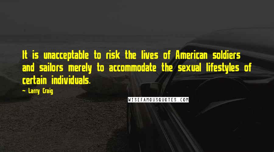 Larry Craig Quotes: It is unacceptable to risk the lives of American soldiers and sailors merely to accommodate the sexual lifestyles of certain individuals.