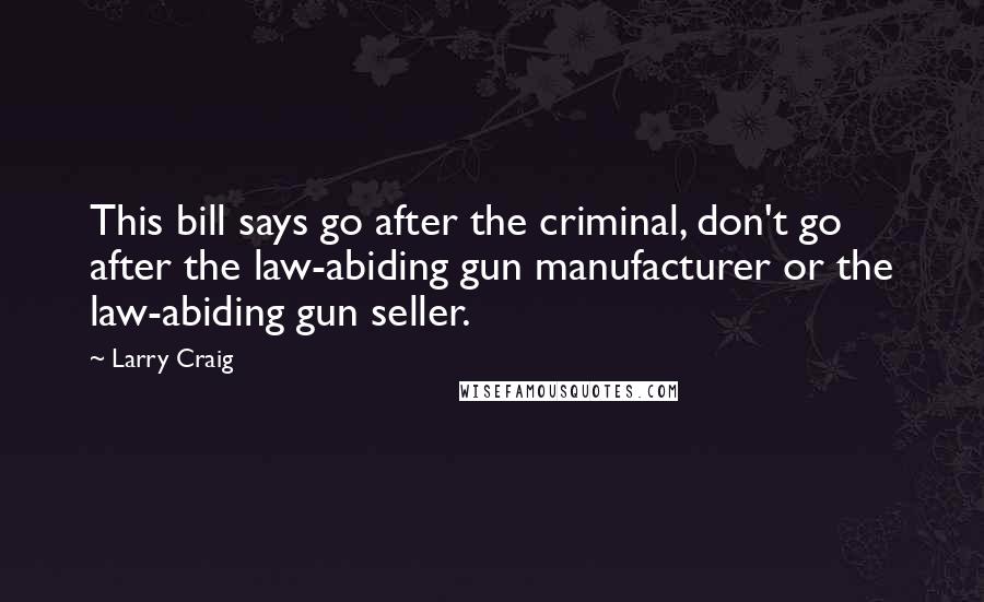 Larry Craig Quotes: This bill says go after the criminal, don't go after the law-abiding gun manufacturer or the law-abiding gun seller.