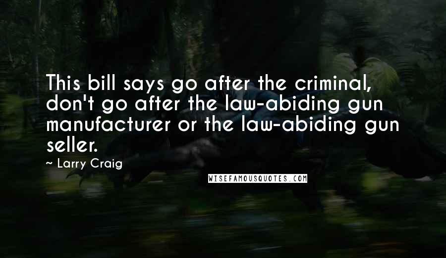 Larry Craig Quotes: This bill says go after the criminal, don't go after the law-abiding gun manufacturer or the law-abiding gun seller.