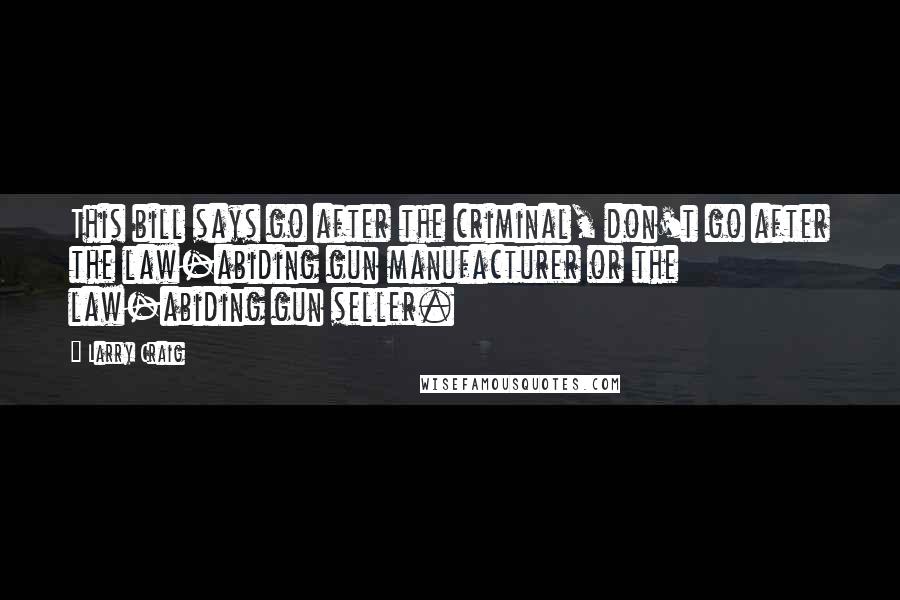 Larry Craig Quotes: This bill says go after the criminal, don't go after the law-abiding gun manufacturer or the law-abiding gun seller.