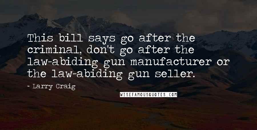 Larry Craig Quotes: This bill says go after the criminal, don't go after the law-abiding gun manufacturer or the law-abiding gun seller.