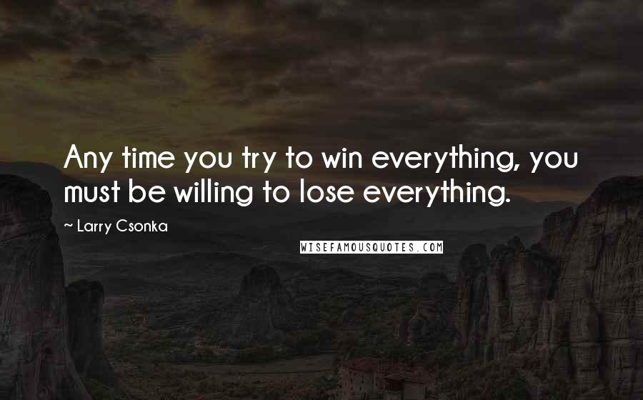 Larry Csonka Quotes: Any time you try to win everything, you must be willing to lose everything.