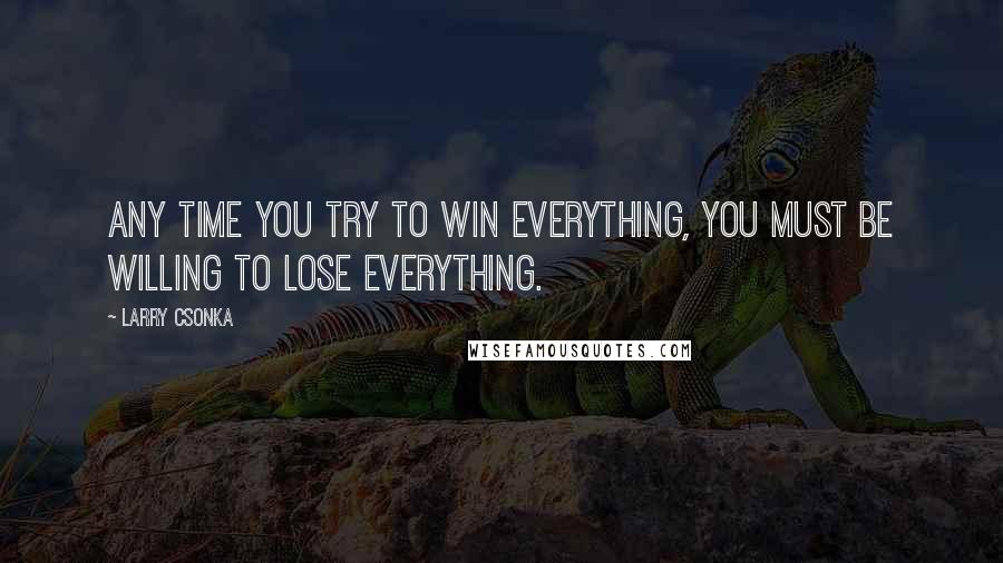 Larry Csonka Quotes: Any time you try to win everything, you must be willing to lose everything.