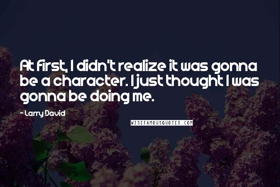 Larry David Quotes: At first, I didn't realize it was gonna be a character. I just thought I was gonna be doing me.